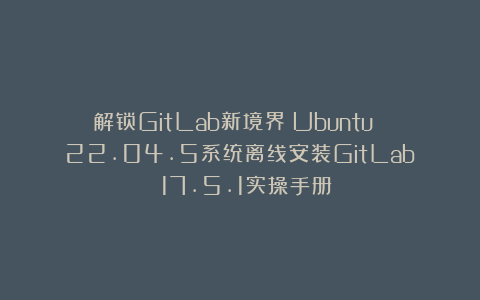 解锁GitLab新境界：Ubuntu 22.04.5系统离线安装GitLab 17.5.1实操手册
