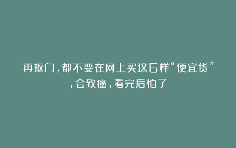 再抠门，都不要在网上买这6样“便宜货”，会致癌，看完后怕了！