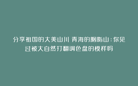 分享祖国的大美山川：青海的胭脂山:你见过被大自然打翻调色盘的模样吗？
