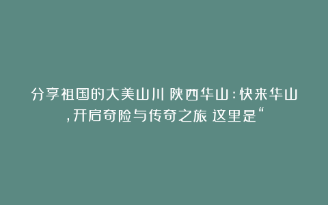分享祖国的大美山川：陕西华山:快来华山，开启奇险与传奇之旅！这里是“
