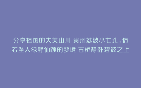 分享祖国的大美山川：贵州荔波小七孔，仿若坠入绿野仙踪的梦境！古桥静卧碧波之上