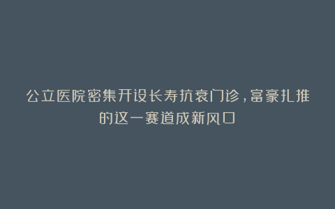 公立医院密集开设长寿抗衰门诊，富豪扎推的这一赛道成新风口？