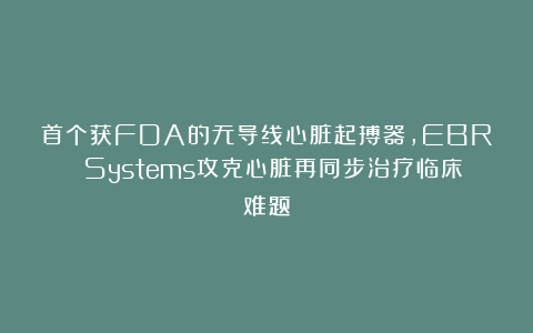 首个获FDA的无导线心脏起搏器，EBR Systems攻克心脏再同步治疗临床难题