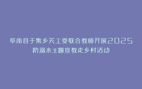 阜南县于集乡关工委联合教师开展2025防溺水主题宣教走乡村活动