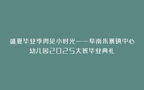 盛夏毕业季再见小时光——阜南朱寨镇中心幼儿园2025大班毕业典礼