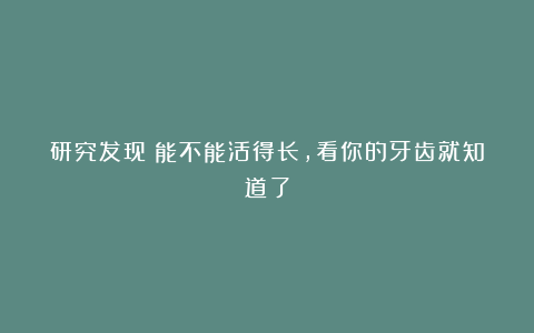 研究发现：能不能活得长，看你的牙齿就知道了