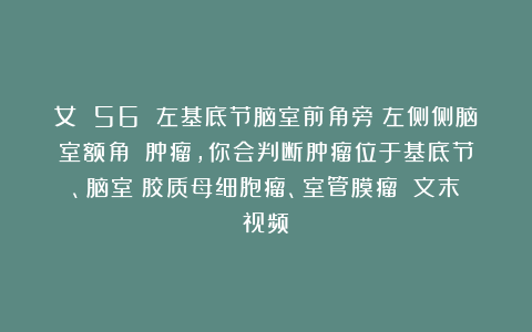 女 56 左基底节脑室前角旁（左侧侧脑室额角？）肿瘤，你会判断肿瘤位于基底节、脑室？胶质母细胞瘤、室管膜瘤？（文末视频）