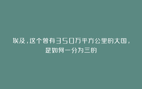 埃及，这个曾有350万平方公里的大国，是如何一分为三的？