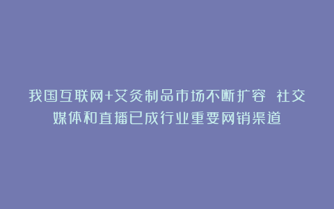 我国互联网+艾灸制品市场不断扩容 社交媒体和直播已成行业重要网销渠道