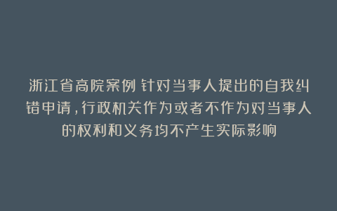 浙江省高院案例：针对当事人提出的自我纠错申请，行政机关作为或者不作为对当事人的权利和义务均不产生实际影响