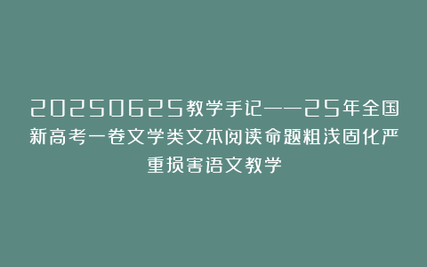 20250625教学手记——25年全国新高考一卷文学类文本阅读命题粗浅固化严重损害语文教学