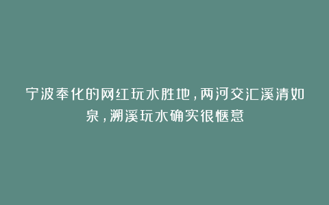 宁波奉化的网红玩水胜地，两河交汇溪清如泉，溯溪玩水确实很惬意