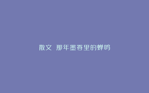 散文||那年墨香里的蝉鸣