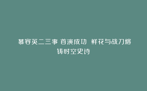 《慕容英二三事》首演成功 鲜花与战刀熔铸时空史诗