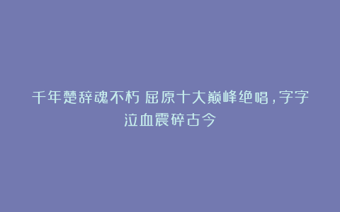 千年楚辞魂不朽!屈原十大巅峰绝唱,字字泣血震碎古今!