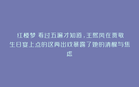《红楼梦》看过五遍才知道,王熙凤在贾敬生日宴上点的这两出戏暴露了她的清醒与焦虑