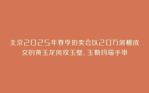 北京2025年春季拍卖会以20万落槌成交的黄玉龙凤纹玉璧、玉勒玛瑙手串