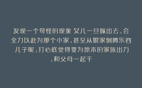 发现一个奇怪的现象：女儿一旦嫁出去，会全力以赴为那个小家，甚至从娘家倒腾东西；儿子呢，打心底觉得要为原本的家族出力，和父母一起干