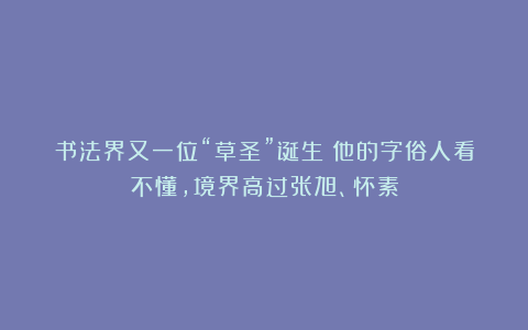 书法界又一位“草圣”诞生！他的字俗人看不懂，境界高过张旭、怀素