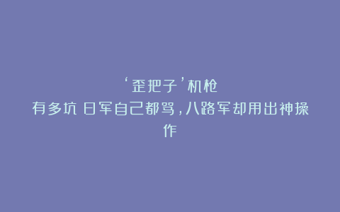 ‘歪把子’机枪有多坑？日军自己都骂，八路军却用出神操作！
