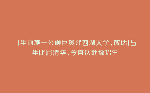 7年前施一公砸巨资建西湖大学,放话15年比肩清华,今首次赴豫招生