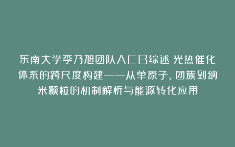 东南大学李乃旭团队ACB综述：光热催化体系的跨尺度构建——从单原子、团簇到纳米颗粒的机制解析与能源转化应用