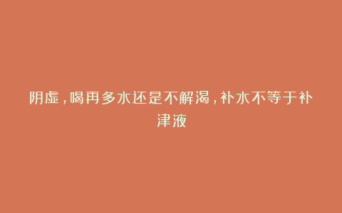 阴虚，喝再多水还是不解渴，补水不等于补津液