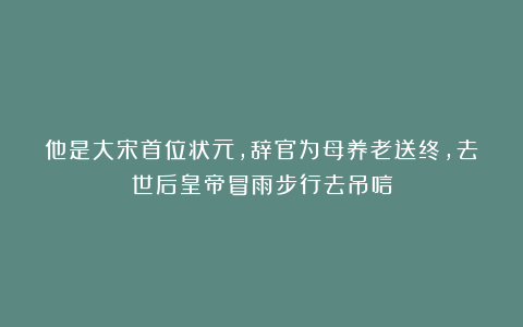 他是大宋首位状元，辞官为母养老送终，去世后皇帝冒雨步行去吊唁