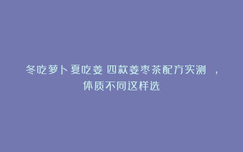 冬吃萝卜夏吃姜？四款姜枣茶配方实测 ，体质不同这样选
