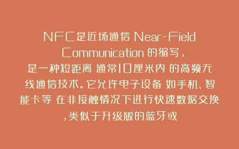 NFC是近场通信（Near-Field Communication）的缩写，是一种短距离（通常10厘米内）的高频无线通信技术。它允许电子设备（如手机、智能卡等）在非接触情况下进行快速数据交换，类似于升级版的蓝牙或