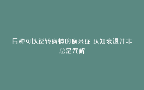 6种可以逆转病情的痴呆症:认知衰退并非总是无解