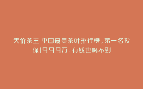 天价茶王!中国最贵茶叶排行榜,第一名投保1999万,有钱也喝不到