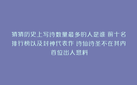 猜猜历史上写诗数量最多的人是谁？前十名排行榜以及封神代表作！诗仙诗圣不在其内！首位出人意料！