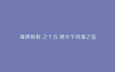 《藩镇割据》之十五：德宗平四藩之乱
