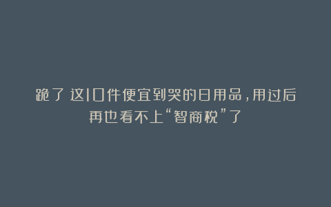 跪了！这10件便宜到哭的日用品，用过后再也看不上“智商税”了！