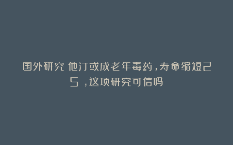 国外研究：他汀或成老年毒药，寿命缩短25%，这项研究可信吗？