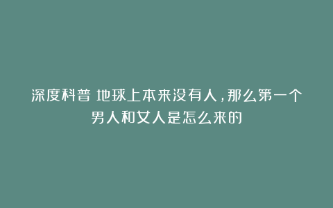 深度科普：地球上本来没有人，那么第一个男人和女人是怎么来的？