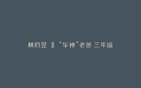 林启昱 ‖ “车神”老爸（三年级）