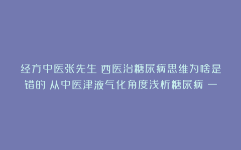 经方中医张先生：西医治糖尿病思维为啥是错的？从中医津液气化角度浅析糖尿病（一