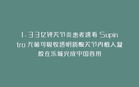 1.33亿骨关节炎患者速看！Supintro™无菌可吸收透明质酸关节内植入凝胶在乐城完成中国首用