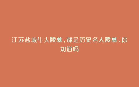 江苏盐城4大陵墓，都是历史名人陵墓，你知道吗？