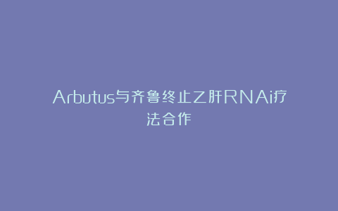 Arbutus与齐鲁终止乙肝RNAi疗法合作