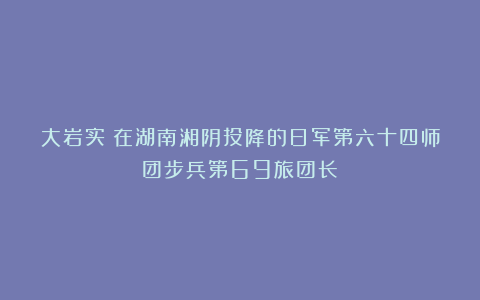 大岩实：在湖南湘阴投降的日军第六十四师团步兵第69旅团长
