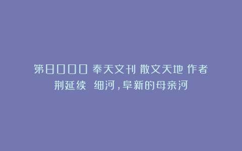 第8000《奉天文刊：散文天地》作者：荆延续 细河，阜新的母亲河