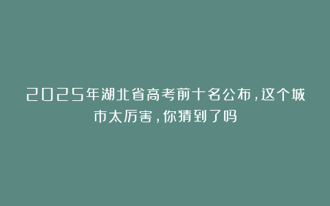 2025年湖北省高考前十名公布，这个城市太厉害，你猜到了吗