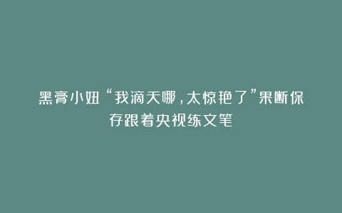黑膏小妞：“我滴天哪，太惊艳了”果断保存跟着央视练文笔！