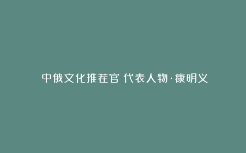 《中俄文化推荐官》代表人物·康明义