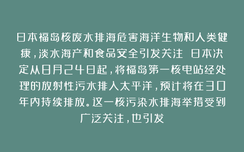 日本福岛核废水排海危害海洋生物和人类健康，淡水海产和食品安全引发关注 日本决定从8月24日起，将福岛第一核电站经处理的放射性污水排入太平洋，预计将在30年内持续排放。这一核污染水排海举措受到广泛关注，也引发