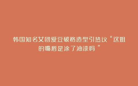 韩国知名女团爱豆破格造型引热议：“这姐的嘴唇是涂了油漆吗？”