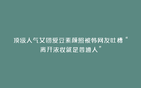 顶级人气女团爱豆素颜照被韩网友吐槽：“离开浓妆就是普通人”